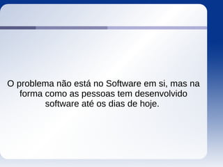 O problema não está no Software em si, mas na
forma como as pessoas tem desenvolvido
software até os dias de hoje.
 