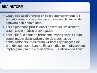 BRAINSTORM
Quais são as diferenças entre o desenvolvimento de
produto genérico de software e o desenvolvimento de
software sob encomenda?
Os engenheiros profissionais devem ter um diploma,
assim como médico e advogados
Para ajudar a conter o terrorismo, vários países estão
planejando o desenvolvimento de sistemas de
computador que monitorem 24 horas populações em
grandes centros urbanos. Essa medida tem, obviamente,
implicações quanto à privacidade. E a ética onde fica?
 