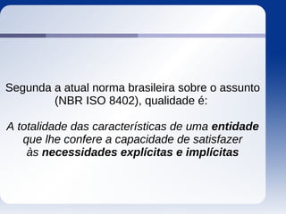 Segunda a atual norma brasileira sobre o assunto
(NBR ISO 8402), qualidade é:
A totalidade das características de uma entidade
que lhe confere a capacidade de satisfazer
às necessidades explícitas e implícitas
 