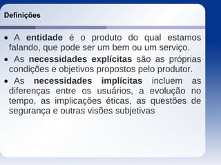 Definições
 A entidade é o produto do qual estamos
falando, que pode ser um bem ou um serviço.
 As necessidades explícitas são as próprias
condições e objetivos propostos pelo produtor.
 As necessidades implícitas incluem as
diferenças entre os usuários, a evolução no
tempo, as implicações éticas, as questões de
segurança e outras visões subjetivas.
 
