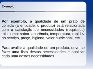 Exemplo
Por exemplo, a qualidade de um prato de
comida (a entidade, o produto) está relacionada
com a satisfação de necessidades (requisitos)
tais como: sabor, aparência, temperatura, rapidez
no serviço, preço, higiene, valor nutricional, etc...
Para avaliar a qualidade de um produto, deve-se
fazer uma lista destas necessidades e analisar
cada uma destas necessidades.
 