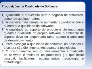 Proposições de Qualidade de Software
1) Qualidade é o sucesso para o negócio de softwares,
como em qualquer outro;
2) A maneira mais barata de aumentar a produtividade é
aumentar a qualidade do software;
3) A qualidade ao suporte do produto é tão importante
quanto a qualidade do próprio software, o ambiente de
suporte deve ter engenharia tanto quanto o ambiente
de desenvolvimento;
4) Para alcançar a qualidade de software, as pessoas e
a cultura são tão importantes quanto a tecnologia;
5) O único caminho seguro para aumentar a qualidade
do software é melhorar os processos ( o que inclui
pessoal, facilidades, equipamentos, tecnologia e
metodologia);
 