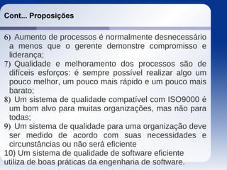 Cont... Proposições
6) Aumento de processos é normalmente desnecessário
a menos que o gerente demonstre compromisso e
liderança;
7) Qualidade e melhoramento dos processos são de
difíceis esforços: é sempre possível realizar algo um
pouco melhor, um pouco mais rápido e um pouco mais
barato;
8) Um sistema de qualidade compatível com ISO9000 é
um bom alvo para muitas organizações, mas não para
todas;
9) Um sistema de qualidade para uma organização deve
ser medido de acordo com suas necessidades e
circunstâncias ou não será eficiente
10) Um sistema de qualidade de software eficiente
utiliza de boas práticas da engenharia de software.
 