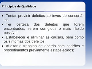 Princípios de Qualidade
 Tentar previnir defeitos ao invés de consertá-
los;
 Ter certeza dos defeitos que forem
encontrados, serem corrigidos o mais rápido
possível;
 Estabelecer e eliminar as causas, bem como
os sintomas dos defeitos;
 Auditar o trabalho de acordo com padrões e
procedimentos previamente estabelecidos;
 