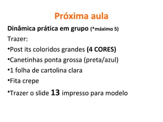 Próxima aula
Dinâmica prática em grupo (*máximo 5)
Trazer:
•Post its coloridos grandes (4 CORES)
•Canetinhas ponta grossa (preta/azul)
•1 folha de cartolina clara
•Fita crepe
•Trazer o slide 13 impresso para modelo
 