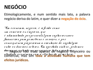 NEGÓCIO
Etimologicamente, e num sentido mais lato, a palavra
negócio deriva do latim, e quer dizer a negação do ócio.
** Negócio não trata apenas de negócio financeiro ou
comercial, mas sim toda a atividade humana que tem
efeitos jurídicos.
“Em  e co no m ia,  ne g ó cio ,  é  re fe rido  co m o  
um  co m é rcio  o u e m pre sa,  q ue  
é  adm inistrado  po r pe sso a(s) para captar re curso s 
finance iro s para g e rar be ns e  se rviço s,  e  po r 
co nse q uê ncia pro po rcio na a circulação  de  capital g iro  
e ntre  o s dive rso s se to re s.  Em  ape rtada sínte se ,  po de m o s 
diz e r q ue ,  e nte nde -se  po r ne g ó cio  to da e  q ualq ue r 
atividade  e co nô m ica co m  o  o bje tivo  de  g e rar lucro . ”
 