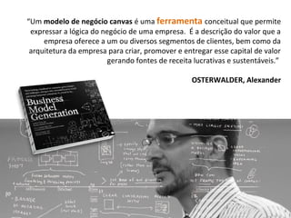 “Um modelo de negócio canvas é uma ferramenta conceitual que permite
expressar a lógica do negócio de uma empresa. É a descrição do valor que a
empresa oferece a um ou diversos segmentos de clientes, bem como da
arquitetura da empresa para criar, promover e entregar esse capital de valor
gerando fontes de receita lucrativas e sustentáveis.”
OSTERWALDER, Alexander
 