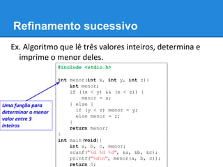 Refinamento sucessivo
Ex. Algoritmo que lê três valores inteiros, determina e
imprime o menor deles.
#include <stdio.h>
int menor(int x, int y, int z){
int m;
if ((x < y) && (x < z)) {
m = x;
} else {
if (y < z) menor = y;
else m = z;
}
return m;
}
int main(void){
int a, b, c, menor;
scanf("%d %d %d", &a, &b, &c);
printf("%dn", menor(a, b, c));
return 0;
Uma função para
determinar o menor
valor entre 3
inteiros
 