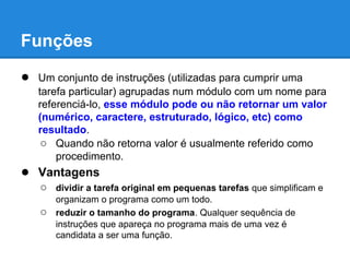 ● Um conjunto de instruções (utilizadas para cumprir uma
tarefa particular) agrupadas num módulo com um nome para
referenciá-lo, esse módulo pode ou não retornar um valor
(numérico, caractere, estruturado, lógico, etc) como
resultado.
○ Quando não retorna valor é usualmente referido como
procedimento.
● Vantagens
○ dividir a tarefa original em pequenas tarefas que simplificam e
organizam o programa como um todo.
○ reduzir o tamanho do programa. Qualquer sequência de
instruções que apareça no programa mais de uma vez é
candidata a ser uma função.
Funções
 