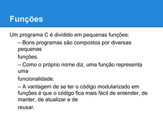 Funções
Um programa C é dividido em pequenas funções:
– Bons programas são compostos por diversas
pequenas
funções.
– Como o próprio nome diz, uma função representa
uma
funcionalidade.
– A vantagem de se ter o código modularizado em
funções é que o código fica mais fácil de entender, de
manter, de atualizar e de
reusar.
 