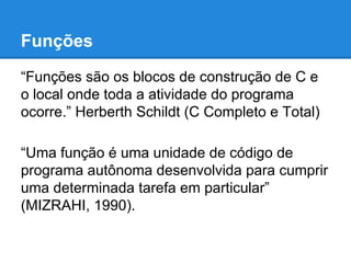 Funções
“Funções são os blocos de construção de C e
o local onde toda a atividade do programa
ocorre.” Herberth Schildt (C Completo e Total)
“Uma função é uma unidade de código de
programa autônoma desenvolvida para cumprir
uma determinada tarefa em particular”
(MIZRAHI, 1990).
 
