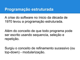 Programação estruturada
A crise do software no ínicio da década de
1970 levou a programação estruturada.
Além do conceito de que todo programa pode
ser escrito usando sequencia, seleção e
repetição.
Surgiu o conceito de refinamento sucessivo (ou
top-down) - modularização.
 