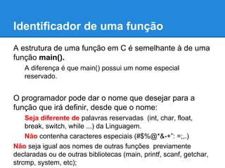 Identificador de uma função
A estrutura de uma função em C é semelhante à de uma
função main().
A diferença é que main() possui um nome especial
reservado.
O programador pode dar o nome que desejar para a
função que irá definir, desde que o nome:
Seja diferente de palavras reservadas (int, char, float,
break, switch, while ...) da Linguagem.
Não contenha caracteres especiais (#$%@*&-+”: =;,.)
Não seja igual aos nomes de outras funções previamente
declaradas ou de outras bibliotecas (main, printf, scanf, getchar,
strcmp, system, etc);
 