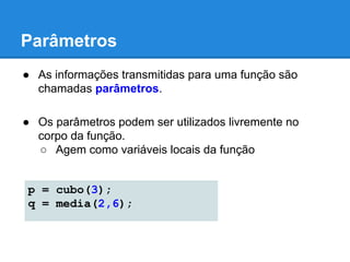 Parâmetros
● As informações transmitidas para uma função são
chamadas parâmetros.
● Os parâmetros podem ser utilizados livremente no
corpo da função.
○ Agem como variáveis locais da função
p = cubo(3);
q = media(2,6);
 