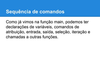 Sequência de comandos
Como já vimos na função main, podemos ter
declarações de variáveis, comandos de
atribuição, entrada, saída, seleção, iteração e
chamadas a outras funções.
 