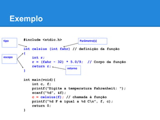 Exemplo
#include <stdio.h>
int celsius (int fahr) // definição da função
{
int r;
r = (fahr - 32) * 5.0/9; // Corpo da função
return r;
}
int main(void){
int c, f;
printf("Digite a temperatura Fahrenheit: ");
scanf(“%d”, &f);
c = celsius(f); // chamada à função
printf(“%d F é igual a %d Cn”, f, c);
return 0;
}
escopo
Parâmetro(s)tipo
retorno
 