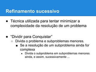 Refinamento sucessivo
● Técnica utilizada para tentar minimizar a
complexidade da resolução de um problema
● “Dividir para Conquistar”
○ Divida o problema e subproblemas menores.
■ Se a resolução de um subproblema ainda for
complexa
● Divida o subproblema em subproblemas menores
ainda, e assim, sucessivamente ...
 
