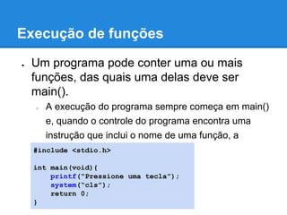 Execução de funções
● Um programa pode conter uma ou mais
funções, das quais uma delas deve ser
main().
○ A execução do programa sempre começa em main()
e, quando o controle do programa encontra uma
instrução que inclui o nome de uma função, a
função é chamada.#include <stdio.h>
int main(void){
printf(“Pressione uma tecla”);
system(“cls”);
return 0;
}
 