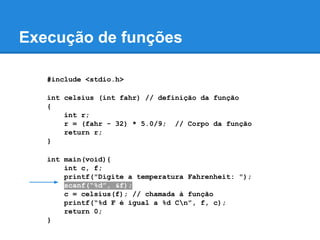 Execução de funções
#include <stdio.h>
int celsius (int fahr) // definição da função
{
int r;
r = (fahr - 32) * 5.0/9; // Corpo da função
return r;
}
int main(void){
int c, f;
printf("Digite a temperatura Fahrenheit: ");
scanf(“%d”, &f);
c = celsius(f); // chamada à função
printf(“%d F é igual a %d Cn”, f, c);
return 0;
}
 