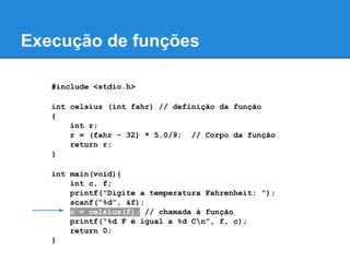 Execução de funções
#include <stdio.h>
int celsius (int fahr) // definição da função
{
int r;
r = (fahr - 32) * 5.0/9; // Corpo da função
return r;
}
int main(void){
int c, f;
printf("Digite a temperatura Fahrenheit: ");
scanf(“%d”, &f);
c = celsius(f); // chamada à função
printf(“%d F é igual a %d Cn”, f, c);
return 0;
}
 