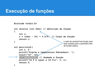 Execução de funções
#include <stdio.h>
int celsius (int fahr) // definição da função
{
int r;
r = (fahr - 32) * 5.0/9; // Corpo da função
return r;
}
int main(void){
int c, f;
printf("Digite a temperatura Fahrenheit: ");
scanf(“%d”, &f);
c = celsius(f); // chamada à função
printf(“%d F é igual a %d Cn”, f, c);
return 0;
}
o valor da variavel f da função main
será copiado para o parametro fahr
da função celsius
 