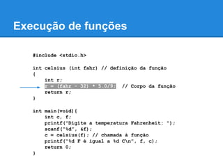 Execução de funções
#include <stdio.h>
int celsius (int fahr) // definição da função
{
int r;
r = (fahr - 32) * 5.0/9; // Corpo da função
return r;
}
int main(void){
int c, f;
printf("Digite a temperatura Fahrenheit: ");
scanf(“%d”, &f);
c = celsius(f); // chamada à função
printf(“%d F é igual a %d Cn”, f, c);
return 0;
}
 