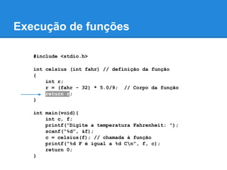 Execução de funções
#include <stdio.h>
int celsius (int fahr) // definição da função
{
int r;
r = (fahr - 32) * 5.0/9; // Corpo da função
return r;
}
int main(void){
int c, f;
printf("Digite a temperatura Fahrenheit: ");
scanf(“%d”, &f);
c = celsius(f); // chamada à função
printf(“%d F é igual a %d Cn”, f, c);
return 0;
}
 