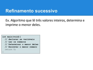 Refinamento sucessivo
Ex. Algoritmo que lê três valores inteiros, determina e
imprime o menor deles.
int main(void){
// declarar as variáveis
// Ler os números
// Determinar o menor deles
// Escrever o menor número
return 0;
}
 