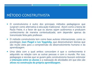 MÉTODO CONSTRUTIVISTA
 O construtivismo é outro dos principais métodos pedagógicos que
surgiram como alternativa à educação tradicional. Assim como a teoria de
Paulo Freire, é a favor de que os alunos sejam autônomos e produzam
conhecimento de maneira contextualizada, sem depender apenas da
transmissão feita pelo professor.
 O método construtivista tem como base autores internacionais, como os
psicólogos Jean Piaget e Lev Vygotsky, que desenvolveram teorias que
são muito úteis para a compreensão do desenvolvimento humano e da
aprendizagem.
 Uma ideia com a qual ambos concordam é que o conhecimento é
adquirido na relação com as outras pessoas e com o mundo. Por isso,
pedagogos e escolas que se guiam pelo construtivismo buscam estimular
a interação entre os alunos e a realização de atividades em que eles são
ativos na construção da própria aprendizagem.
 