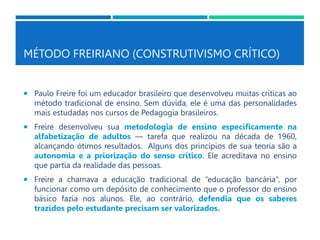 MÉTODO FREIRIANO (CONSTRUTIVISMO CRÍTICO)
 Paulo Freire foi um educador brasileiro que desenvolveu muitas críticas ao
método tradicional de ensino. Sem dúvida, ele é uma das personalidades
mais estudadas nos cursos de Pedagogia brasileiros.
 Freire desenvolveu sua metodologia de ensino especificamente na
alfabetização de adultos — tarefa que realizou na década de 1960,
alcançando ótimos resultados. Alguns dos princípios de sua teoria são a
autonomia e a priorização do senso crítico. Ele acreditava no ensino
que partia da realidade das pessoas.
 Freire a chamava a educação tradicional de “educação bancária”, por
funcionar como um depósito de conhecimento que o professor do ensino
básico fazia nos alunos. Ele, ao contrário, defendia que os saberes
trazidos pelo estudante precisam ser valorizados.
 
