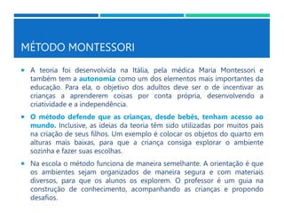 MÉTODO MONTESSORI
 A teoria foi desenvolvida na Itália, pela médica Maria Montessori e
também tem a autonomia como um dos elementos mais importantes da
educação. Para ela, o objetivo dos adultos deve ser o de incentivar as
crianças a aprenderem coisas por conta própria, desenvolvendo a
criatividade e a independência.
 O método defende que as crianças, desde bebês, tenham acesso ao
mundo. Inclusive, as ideias da teoria têm sido utilizadas por muitos pais
na criação de seus filhos. Um exemplo é colocar os objetos do quarto em
alturas mais baixas, para que a criança consiga explorar o ambiente
sozinha e fazer suas escolhas.
 Na escola o método funciona de maneira semelhante. A orientação é que
os ambientes sejam organizados de maneira segura e com materiais
diversos, para que os alunos os explorem. O professor é um guia na
construção de conhecimento, acompanhando as crianças e propondo
desafios.
 