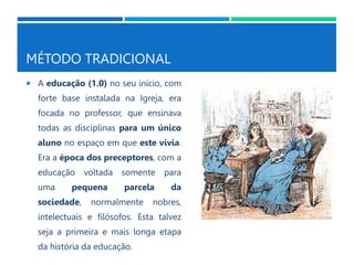 MÉTODO TRADICIONAL
 A educação (1.0) no seu início, com
forte base instalada na Igreja, era
focada no professor, que ensinava
todas as disciplinas para um único
aluno no espaço em que este vivia.
Era a época dos preceptores, com a
educação voltada somente para
uma pequena parcela da
sociedade, normalmente nobres,
intelectuais e filósofos. Esta talvez
seja a primeira e mais longa etapa
da história da educação.
 