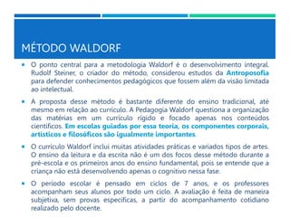 MÉTODO WALDORF
 O ponto central para a metodologia Waldorf é o desenvolvimento integral.
Rudolf Steiner, o criador do método, considerou estudos da Antroposofia
para defender conhecimentos pedagógicos que fossem além da visão limitada
ao intelectual.
 A proposta desse método é bastante diferente do ensino tradicional, até
mesmo em relação ao currículo. A Pedagogia Waldorf questiona a organização
das matérias em um currículo rígido e focado apenas nos conteúdos
científicos. Em escolas guiadas por essa teoria, os componentes corporais,
artísticos e filosóficos são igualmente importantes.
 O currículo Waldorf inclui muitas atividades práticas e variados tipos de artes.
O ensino da leitura e da escrita não é um dos focos desse método durante a
pré-escola e os primeiros anos do ensino fundamental, pois se entende que a
criança não está desenvolvendo apenas o cognitivo nessa fase.
 O período escolar é pensado em ciclos de 7 anos, e os professores
acompanham seus alunos por todo um ciclo. A avaliação é feita de maneira
subjetiva, sem provas específicas, a partir do acompanhamento cotidiano
realizado pelo docente.
 