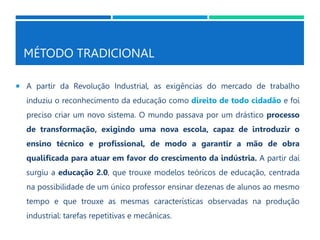MÉTODO TRADICIONAL
 A partir da Revolução Industrial, as exigências do mercado de trabalho
induziu o reconhecimento da educação como direito de todo cidadão e foi
preciso criar um novo sistema. O mundo passava por um drástico processo
de transformação, exigindo uma nova escola, capaz de introduzir o
ensino técnico e profissional, de modo a garantir a mão de obra
qualificada para atuar em favor do crescimento da indústria. A partir daí
surgiu a educação 2.0, que trouxe modelos teóricos de educação, centrada
na possibilidade de um único professor ensinar dezenas de alunos ao mesmo
tempo e que trouxe as mesmas características observadas na produção
industrial: tarefas repetitivas e mecânicas.
 