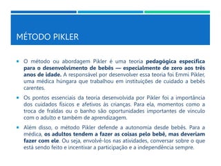 MÉTODO PIKLER
 O método ou abordagem Pikler é uma teoria pedagógica específica
para o desenvolvimento de bebês — especialmente de zero aos três
anos de idade. A responsável por desenvolver essa teoria foi Emmi Pikler,
uma médica húngara que trabalhou em instituições de cuidado a bebês
carentes.
 Os pontos essenciais da teoria desenvolvida por Pikler foi a importância
dos cuidados físicos e afetivos às crianças. Para ela, momentos como a
troca de fraldas ou o banho são oportunidades importantes de vínculo
com o adulto e também de aprendizagem.
 Além disso, o método Pikler defende a autonomia desde bebês. Para a
médica, os adultos tendem a fazer as coisas pelo bebê, mas deveriam
fazer com ele. Ou seja, envolvê-los nas atividades, conversar sobre o que
está sendo feito e incentivar a participação e a independência sempre.
 