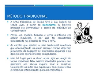 MÉTODO TRADICIONAL
 A linha tradicional de ensino teve a sua origem no
século XVIII, a partir do Iluminismo. O objetivo
principal era universalizar o acesso do indivíduo ao
conhecimento.
 Possui um modelo firmado e certa resistência em
aceitar inovações, e por isso foi considerada
ultrapassada nas décadas de 1960 e 1970.
 As escolas que adotam a linha tradicional acreditam
que a formação de um aluno crítico e criativo depende
justamente da bagagem de informação adquirida e do
domínio dos conhecimentos consolidados.
 Não há lugar para o aluno atuar, agir ou reagir de
forma individual. Não existem atividades práticas que
permitem aos alunos inquirir, criar e construir.
Geralmente, as aulas são expositivas, com muita teoria
e exercícios sistematizados para a memorização.
 