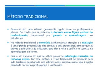 MÉTODO TRADICIONAL
 Baseia-se em uma relação geralmente rígida entre os professores e
alunos. De modo que se entenda o docente como figura central do
conhecimento, responsável por garantir a aprendizagem dos
estudantes.
 No método tradicional, o conteúdo ganha especial atenção, e a avaliação
é uma grande preocupação das escolas e dos professores. Isso porque as
provas e exercícios são utilizados para dar a nota e verificar o sucesso na
aprendizagem da turma.
 Esse é um método em que se utiliza pouco de estratégias variadas, ou
métodos ativos. Por esse motivo, a visão tradicional de educação tem
sido bastante questionada nos últimos anos, embora ainda seja a opção
escolhida por vários profissionais e instituições.
 