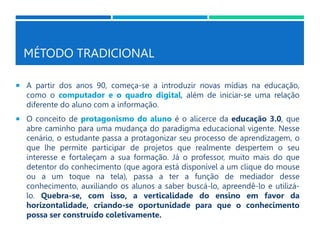MÉTODO TRADICIONAL
 A partir dos anos 90, começa-se a introduzir novas mídias na educação,
como o computador e o quadro digital, além de iniciar-se uma relação
diferente do aluno com a informação.
 O conceito de protagonismo do aluno é o alicerce da educação 3.0, que
abre caminho para uma mudança do paradigma educacional vigente. Nesse
cenário, o estudante passa a protagonizar seu processo de aprendizagem, o
que lhe permite participar de projetos que realmente despertem o seu
interesse e fortaleçam a sua formação. Já o professor, muito mais do que
detentor do conhecimento (que agora está disponível a um clique do mouse
ou a um toque na tela), passa a ter a função de mediador desse
conhecimento, auxiliando os alunos a saber buscá-lo, apreendê-lo e utilizá-
lo. Quebra-se, com isso, a verticalidade do ensino em favor da
horizontalidade, criando-se oportunidade para que o conhecimento
possa ser construído coletivamente.
 