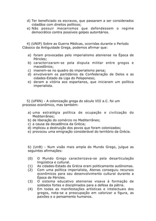 d) Ter beneficiado os escravos, que passaram a ser considerados
     cidadãos com direitos políticos;
  e) Não possuir mecanismos que defendessem o regime
     democrático contra possíveis golpes autoritários.


   4) (UNIP) Sobre as Guerra Médicas, ocorridas durante o Período
Clássico da Antiguidade Grega, podemos afirmar que:

   a) foram provocadas pelo imperialismo ateniense na Época de
      Péricles;
   b) caracterizaram-se pela disputa militar entre gregos e
      macedônios;
   c) inserem-se no quadro do imperialismo persa;
   d) envolveram os partidários da Confederação de Delos e as
      cidades-Estado da Liga do Peloponeso;
   e) deram a vitória aos espartanos, que iniciaram um política
      imperialista.



   5) (UFRN) - A colonização grega do século VIII a.C. foi um
processo econômico, mas também:

   a) uma estratégia política de ocupação e civilização do
      Mediterrâneo;
   b) de liberação do comércio no Mediterrâneo;
   c) a causa da decadência da Grécia;
   d) implicou a destruição dos povos que foram colonizados;
   e) provocou uma emigração considerável do território da Grécia.



   6) (UnB) - Num visão mais ampla do Mundo Grego, julgue as
   seguintes afirmações:

   (0)   O Mundo Grego caracterizava-se pela desarticulação
         lingüística e cultural.
   (1)   As cidades-Estado da Grécia eram politicamente autônomas.
   (2)   Com uma política imperialista, Atenas conseguiu recursos
         econômicos para seu desenvolvimento cultural durante a
         Época de Péricles.
   (3)   O sistema educativo ateniense visava à formação de
         soldados fortes e disciplinados para a defesa da pátria.
   (4)   Em todas as manifestações artísticas e intelectuais dos
         gregos, nota-se a preocupação em valorizar a figura, as
         paixões e o pensamento humanos.
 