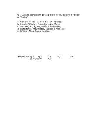 7) (FUVEST) Escreveram peças para o teatro, durante o "Século
de Péricles":

a)   Homero, Tucídedes, Heródoto e Xenofonte;
b)   Ésquilo, Sófocles, Eurípedes e Aristófanes;
c)   Sócrates, Protágoras, Platão e Aristóteles;
d)   Eratóstenes, Arquimedes, Euclides e Pitágoras;
e)   Píndaro, Alceu, Safo e Hesíodo.




 Respostas - 1) E    2) D       3) A       4) C       5) E
             6) F V V F V       7) B
 