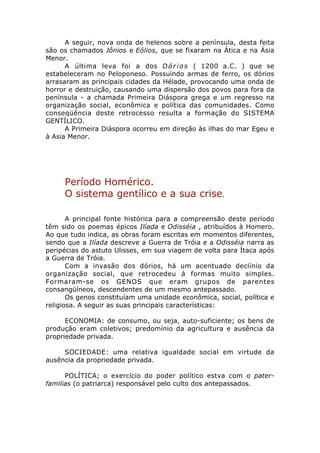 A seguir, nova onda de helenos sobre a península, desta feita
são os chamados Jônios e Eólios, que se fixaram na Ática e na Ásia
Menor.
      A última leva foi a dos D ó r i o s ( 1200 a.C. ) que se
estabeleceram no Peloponeso. Possuindo armas de ferro, os dórios
arrasaram as principais cidades da Hélade, provocando uma onda de
horror e destruição, causando uma dispersão dos povos para fora da
península - a chamada Primeira Diáspora grega e um regresso na
organização social, econômica e política das comunidades. Como
conseqüência deste retrocesso resulta a formação do SISTEMA
GENTÍLICO.
      A Primeira Diáspora ocorreu em direção às ilhas do mar Egeu e
à Asia Menor.




     Período Homérico.
     O sistema gentílico e a sua crise.

       A principal fonte histórica para a compreensão deste período
têm sido os poemas épicos Ilíada e Odisséia , atribuídos à Homero.
Ao que tudo indica, as obras foram escritas em momentos diferentes,
sendo que a Ilíada descreve a Guerra de Tróia e a Odisséia narra as
peripécias do astuto Ulisses, em sua viagem de volta para Ítaca após
a Guerra de Tróia.
       Com a invasão dos dórios, há um acentuado declínio da
organização social, que retrocedeu à formas muito simples.
Formaram-se os GENOS que eram grupos de parentes
consangüíneos, descendentes de um mesmo antepassado.
       Os genos constituíam uma unidade econômica, social, política e
religiosa. A seguir as suas principais características:

      ECONOMIA: de consumo, ou seja, auto-suficiente; os bens de
produção eram coletivos; predomínio da agricultura e ausência da
propriedade privada.

     SOCIEDADE: uma relativa igualdade social em virtude da
ausência da propriedade privada.

      POLÍTICA; o exercício do poder político estva com o pater-
familias (o patriarca) responsável pelo culto dos antepassados.
 