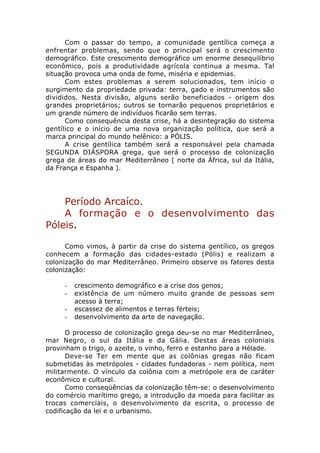 Com o passar do tempo, a comunidade gentílica começa a
enfrentar problemas, sendo que o principal será o crescimento
demográfico. Este crescimento demográfico um enorme desequilíbrio
econômico, pois a produtividade agrícola continua a mesma. Tal
situação provoca uma onda de fome, miséria e epidemias.
      Com estes problemas a serem solucionados, tem início o
surgimento da propriedade privada: terra, gado e instrumentos são
divididos. Nesta divisão, alguns serão beneficiados - origem dos
grandes proprietários; outros se tornarão pequenos proprietários e
um grande número de indivíduos ficarão sem terras.
      Como consequência desta crise, há a desintegração do sistema
gentílico e o início de uma nova organização política, que será a
marca principal do mundo helênico: a PÓLIS.
      A crise gentílica também será a responsável pela chamada
SEGUNDA DIÁSPORA grega, que será o processo de colonização
grega de áreas do mar Mediterrâneo ( norte da África, sul da Itália,
da França e Espanha ).




    Período Arcaíco.
    A formação e o desenvolvimento das
Póleis.

      Como vimos, à partir da crise do sistema gentílico, os gregos
conhecem a formação das cidades-estado (Pólis) e realizam a
colonização do mar Mediterrâneo. Primeiro observe os fatores desta
colonização:

     -   crescimento demográfico e a crise dos genos;
     -   existência de um número muito grande de pessoas sem
         acesso à terra;
     -   escassez de alimentos e terras férteis;
     -   desenvolvimento da arte de navegação.

       O processo de colonização grega deu-se no mar Mediterrâneo,
mar Negro, o sul da Itália e da Gália. Destas áreas coloniais
provinham o trigo, o azeite, o vinho, ferro e estanho para a Hélade.
       Deve-se Ter em mente que as colônias gregas não ficam
submetidas às metrópoles - cidades fundadoras - nem política, nem
militarmente. O vínculo da colônia com a metrópole era de caráter
econômico e cultural.
       Como conseqüências da colonização têm-se: o desenvolvimento
do comércio marítimo grego, a introdução da moeda para facilitar as
trocas comerciais, o desenvolvimento da escrita, o processo de
codificação da lei e o urbanismo.
 