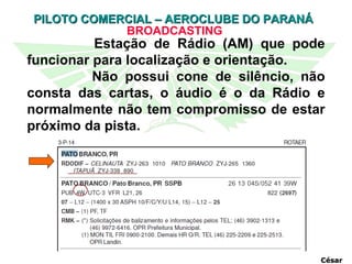 BROADCASTING César Estação de Rádio (AM) que pode funcionar para localização e orientação. Não possui cone de silêncio, não consta das cartas, o áudio é o da Rádio e normalmente não tem compromisso de estar próximo da pista.  