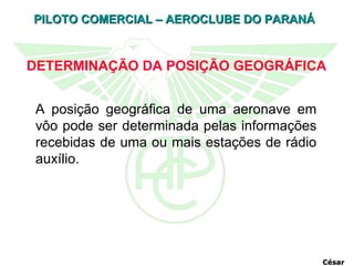 DETERMINAÇÃO DA POSIÇÃO GEOGRÁFICA A posição geográfica de uma aeronave em vôo pode ser determinada pelas informações recebidas de uma ou mais estações de rádio auxílio.  César 