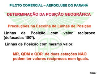 DETERMINAÇÃO DA POSIÇÃO GEOGRÁFICA Precauções na Escolha de Linhas de Posição Linhas de Posição com valor recíproco (defasadas 180º). Linhas de Posição com mesmo valor.  MR, QDM e QDR  de duas estações NÃO podem ter valores recíprocos nem iguais. César 