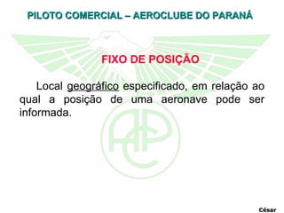 FIXO DE POSIÇÃO Local  geográfico  especificado, em relação ao qual a posição de uma aeronave pode ser informada.  César 