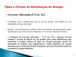  Corrente Alternada (CA ou AC)
 É definida como a corrente que não só varia de sentido, mas também em sua
intensidade ao longo do tempo.
 Quando a movimentação dos elétrons varia de sentido em um determinado tempo,
classificamos esta como Corrente Alternada – CA (ou AC: Alternate Corrent).
 A Voltagem de Corrente alternada – VCA (ou ACV: Alternat Corrent
Voltage) é gerada no Brasil em sua grande parte pelas hidrelétricas que
convertem a energia cinética da água em energia potencial, através do
movimento de turbinas que transformam o efeito magnético em energia
alternada, que é muito mais fácil de transportar por não ter grandes perdas na
transmissão a longas distâncias.
21
 