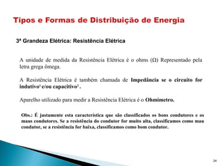 3ª Grandeza Elétrica: Resistência Elétrica
A unidade de medida da Resistência Elétrica é o ohms (Ω) Representado pela
letra grega ômega.
A Resistência Elétrica é também chamada de Impedância se o circuito for
indutivo1
e/ou capacitivo2
.
Aparelho utilizado para medir a Resistência Elétrica é o Ohmímetro.
Obs.: É justamente esta característica que são classificados os bons condutores e os
maus condutores. Se a resistência do condutor for muito alta, classificamos como mau
condutor, se a resistência for baixa, classificamos como bom condutor.
24
 