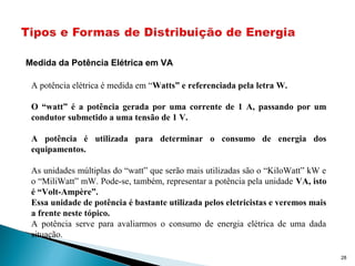Medida da Potência Elétrica em VA
A potência elétrica é medida em “Watts” e referenciada pela letra W.
O “watt” é a potência gerada por uma corrente de 1 A, passando por um
condutor submetido a uma tensão de 1 V.
A potência é utilizada para determinar o consumo de energia dos
equipamentos.
As unidades múltiplas do “watt” que serão mais utilizadas são o “KiloWatt” kW e
o “MiliWatt” mW. Pode-se, também, representar a potência pela unidade VA, isto
é “Volt-Ampère”.
Essa unidade de potência é bastante utilizada pelos eletricistas e veremos mais
a frente neste tópico.
A potência serve para avaliarmos o consumo de energia elétrica de uma dada
situação.
28
 