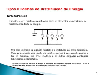 Circuito Paralelo
33
Circuito elétrico paralelo é aquele onde todos os elementos se encontram em
paralelo com a fonte de energia.
Um bom exemplo de circuito paralelo é a instalação da nossa residência.
Cada equipamento está ligado em paralelo a prova é que quando queima a
luz do banheiro, sua TV, geladeira e as outras lâmpadas continuam
funcionando corretamente.
Em um circuito em paralelo a tensão é a mesma em todos os pontos do circuito. Porém a
corrente varia de acordo com a resistência e é dividida pelo circuito.
 